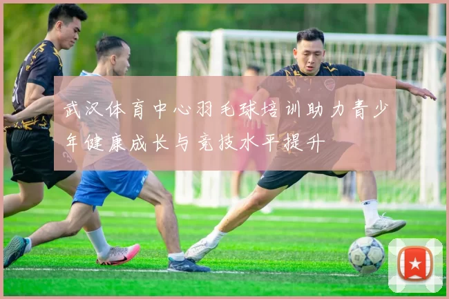 武汉体育中心羽毛球培训助力青少年健康成长与竞技水平提升