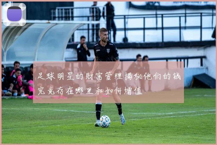 足球明星的财富管理揭秘他们的钱究竟存在哪里和如何增值