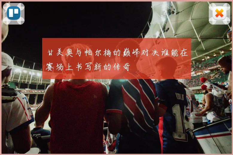 甘美奥与帕尔梅的巅峰对决谁能在赛场上书写新的传奇