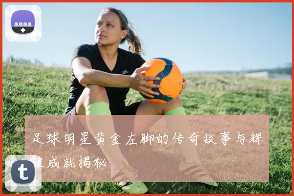 足球明星黄金左脚的传奇故事与辉煌成就揭秘