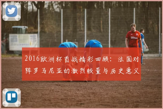 2016欧洲杯首战精彩回顾：法国对阵罗马尼亚的激烈较量与历史意义