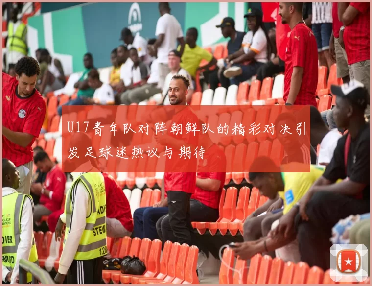 U17青年队对阵朝鲜队的精彩对决引发足球迷热议与期待